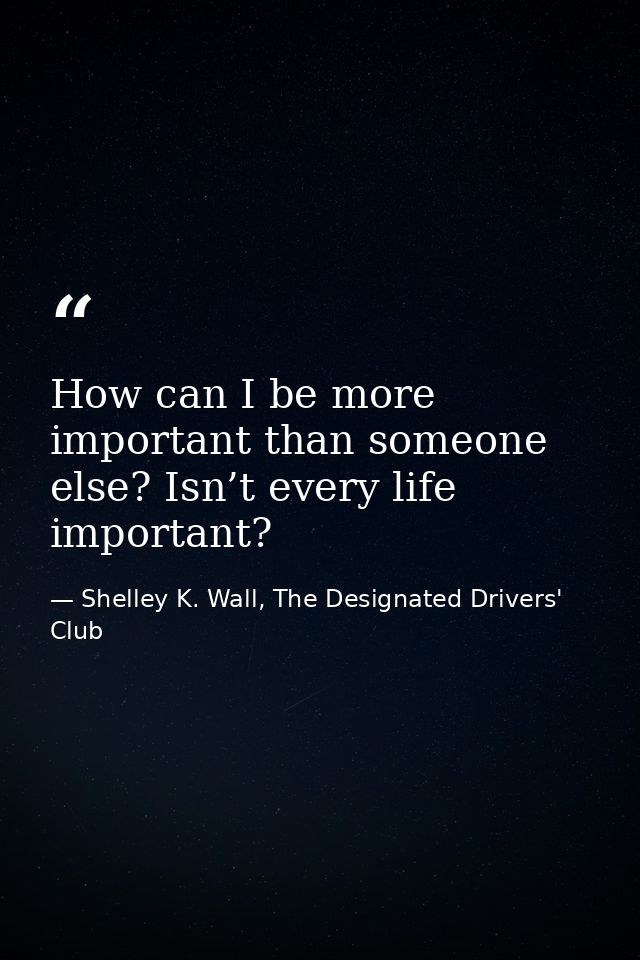 How can I be more important than someone else? Isn’t every life important? — Shelley K. Wall, The Designated Drivers' Club