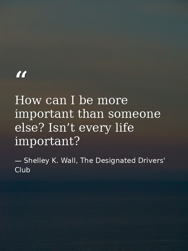 How can I be more important than someone else? Isn’t every life important? — Shelley K. Wall, The Designated Drivers' Club