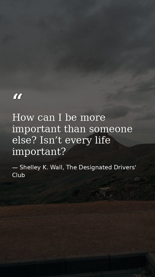 How can I be more important than someone else? Isn’t every life important? — Shelley K. Wall, The Designated Drivers' Club