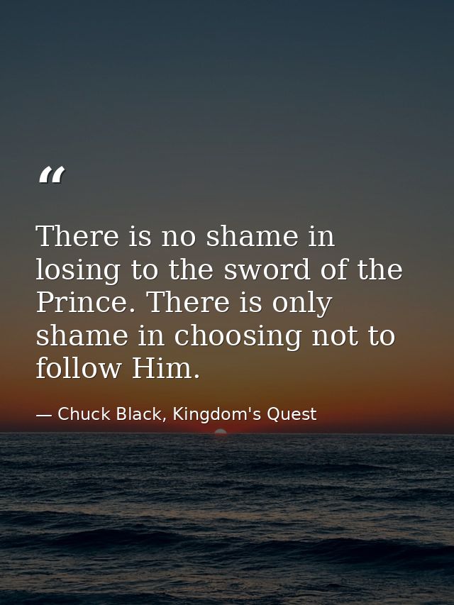 There is no shame in losing to the sword of the Prince. There is only shame in choosing not to follow Him. — Chuck Black, Kingdom's Quest