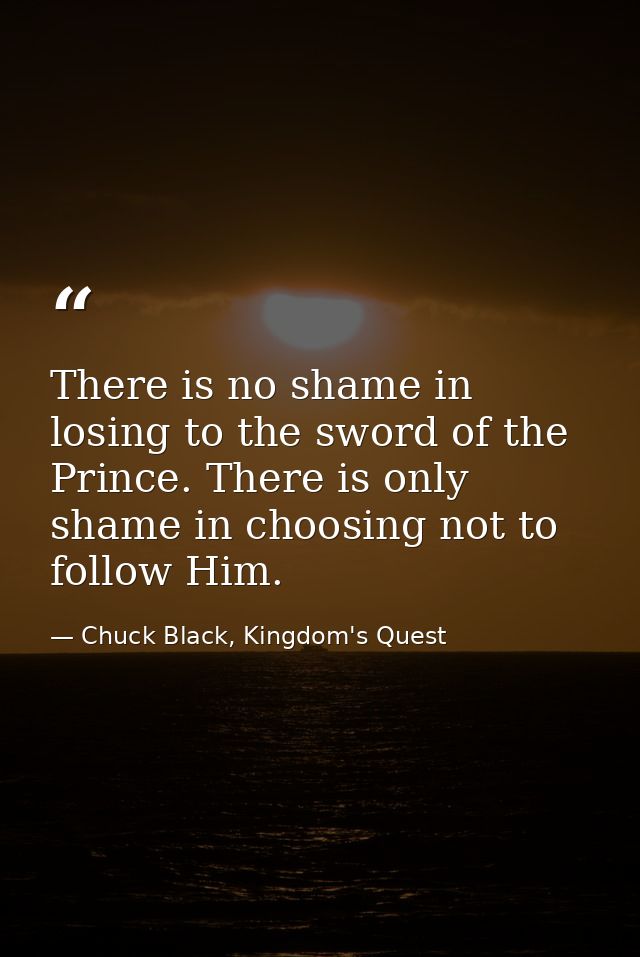 There is no shame in losing to the sword of the Prince. There is only shame in choosing not to follow Him. — Chuck Black, Kingdom's Quest