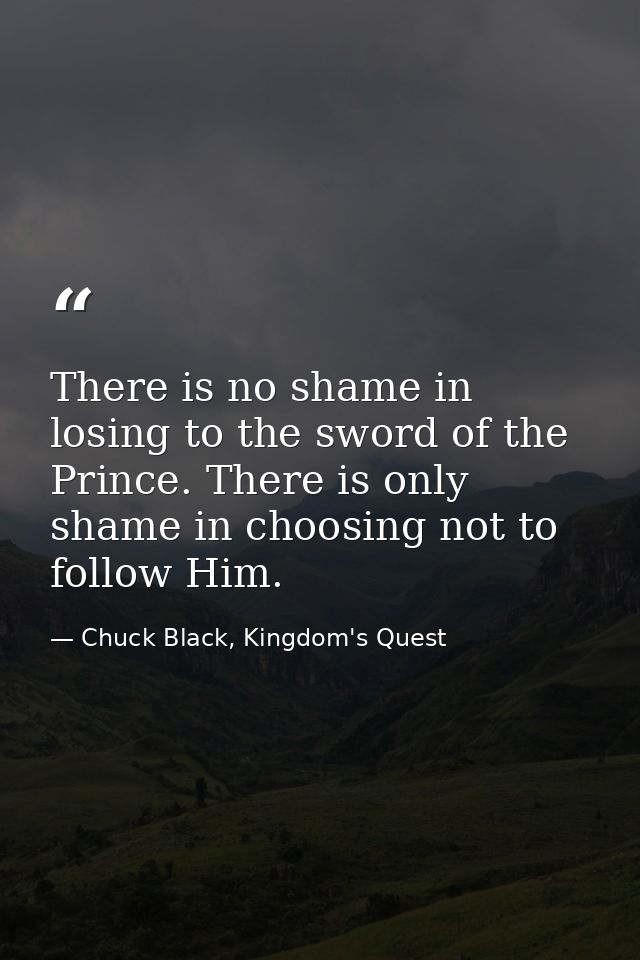 There is no shame in losing to the sword of the Prince. There is only shame in choosing not to follow Him. — Chuck Black, Kingdom's Quest