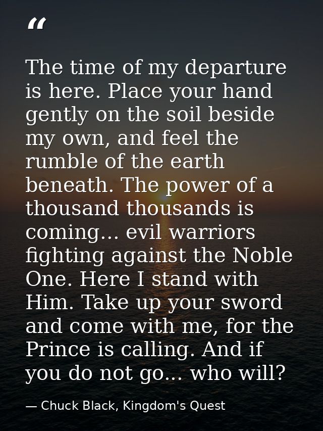 The time of my departure is here. Place your hand gently on the soil beside my own, and feel the rumble of the earth ben — Chuck Black, Kingdom's Quest