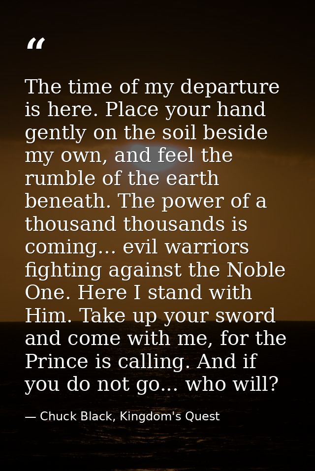 The time of my departure is here. Place your hand gently on the soil beside my own, and feel the rumble of the earth ben — Chuck Black, Kingdom's Quest