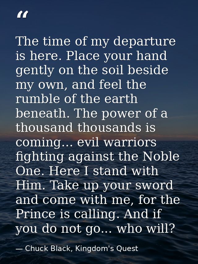 The time of my departure is here. Place your hand gently on the soil beside my own, and feel the rumble of the earth ben — Chuck Black, Kingdom's Quest