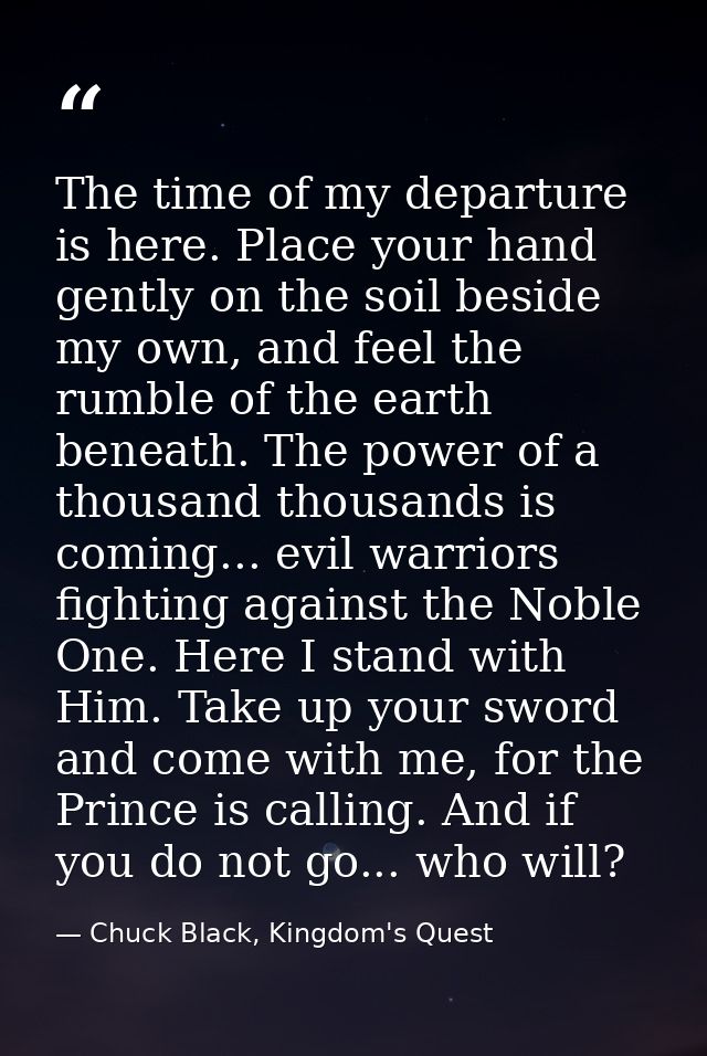 The time of my departure is here. Place your hand gently on the soil beside my own, and feel the rumble of the earth ben — Chuck Black, Kingdom's Quest