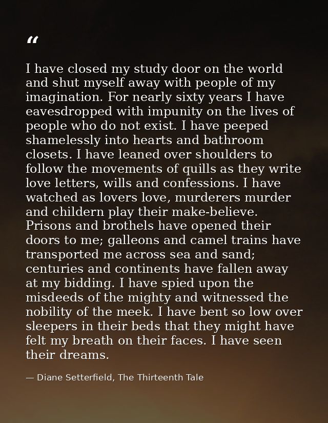 I have closed my study door on the world and shut myself away with people of my imagination. For nearly sixty years I ha — Diane Setterfield, The Thirteenth Tale