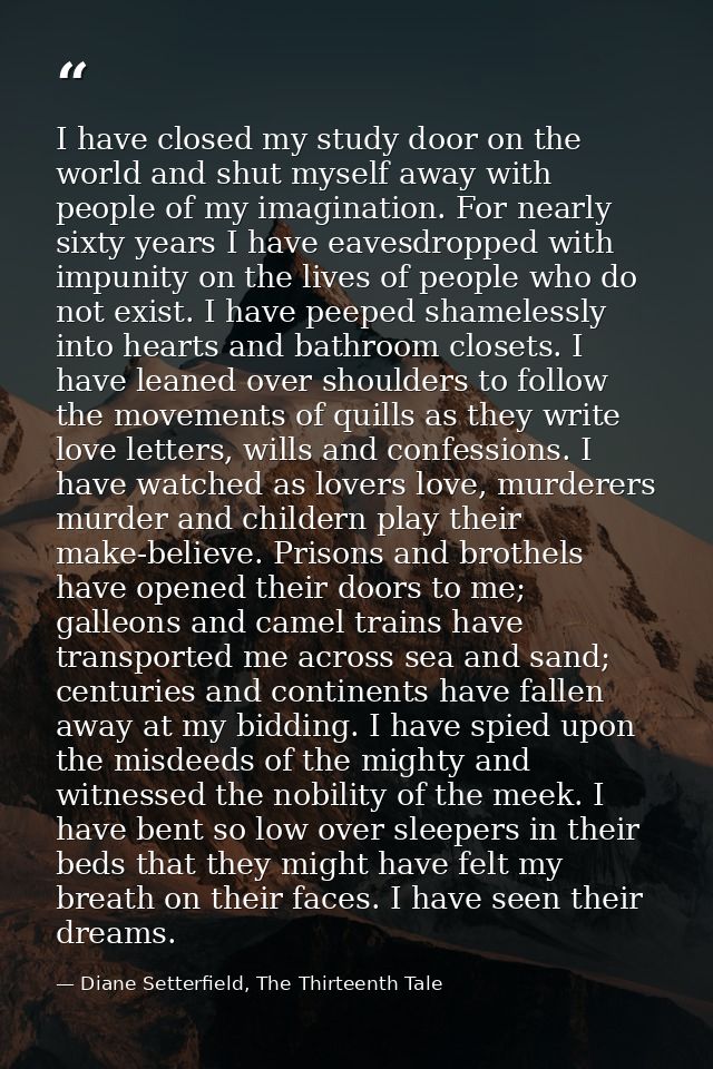 I have closed my study door on the world and shut myself away with people of my imagination. For nearly sixty years I ha — Diane Setterfield, The Thirteenth Tale