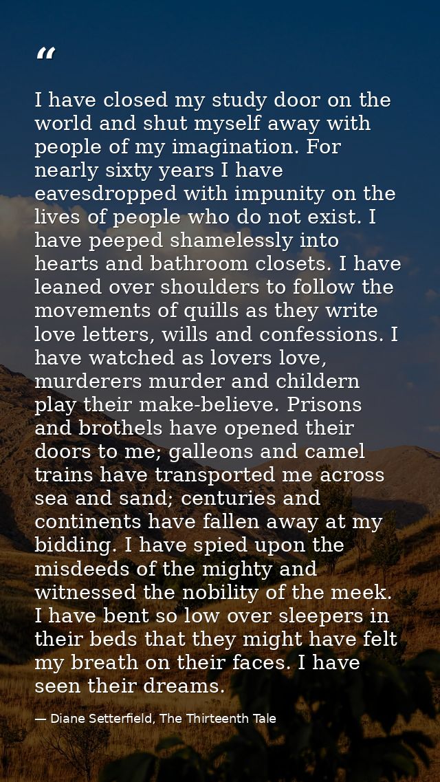 I have closed my study door on the world and shut myself away with people of my imagination. For nearly sixty years I ha — Diane Setterfield, The Thirteenth Tale