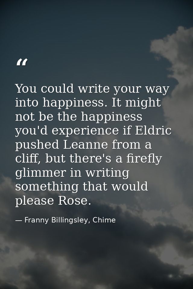 You could write your way into happiness. It might not be the happiness you'd experience if Eldric pushed Leanne from a c — Franny Billingsley, Chime