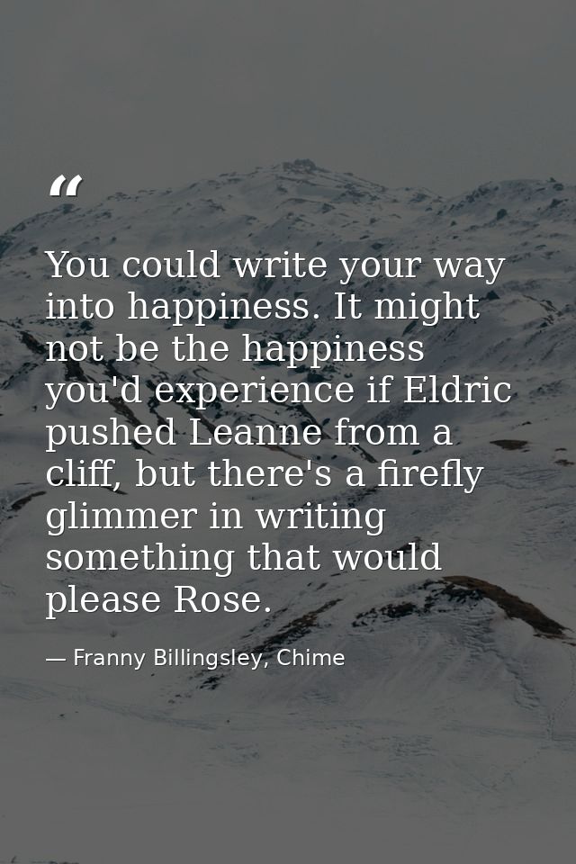 You could write your way into happiness. It might not be the happiness you'd experience if Eldric pushed Leanne from a c — Franny Billingsley, Chime