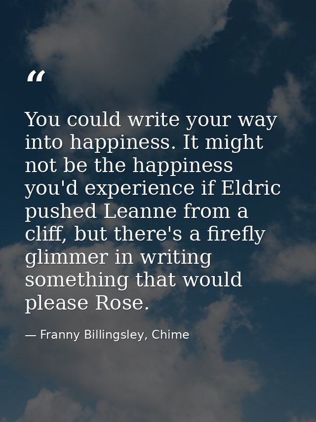 You could write your way into happiness. It might not be the happiness you'd experience if Eldric pushed Leanne from a c — Franny Billingsley, Chime