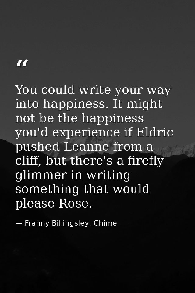 You could write your way into happiness. It might not be the happiness you'd experience if Eldric pushed Leanne from a c — Franny Billingsley, Chime