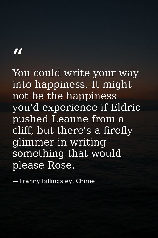 You could write your way into happiness. It might not be the happiness you'd experience if Eldric pushed Leanne from a c — Franny Billingsley, Chime