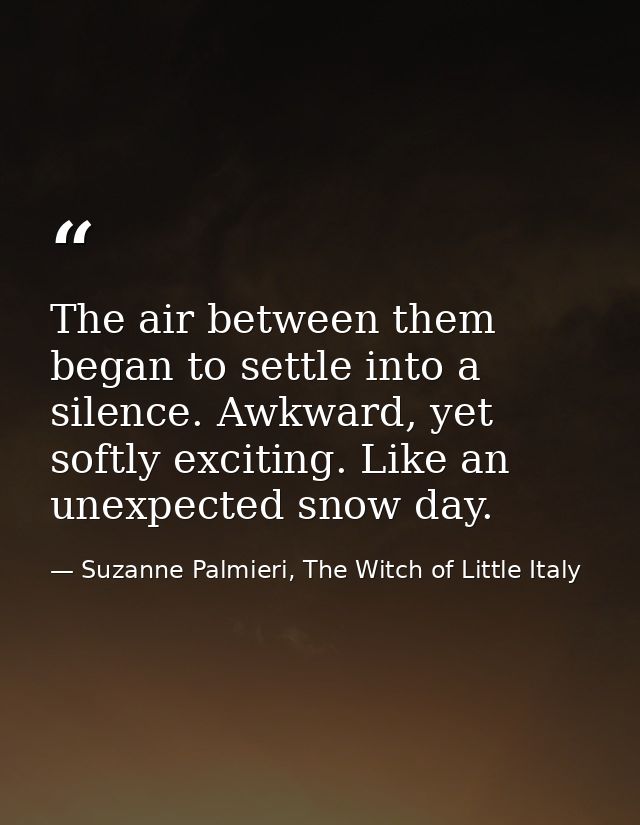 The air between them began to settle into a silence. Awkward, yet softly exciting. Like an unexpected snow day. — Suzanne Palmieri, The Witch of Little Italy