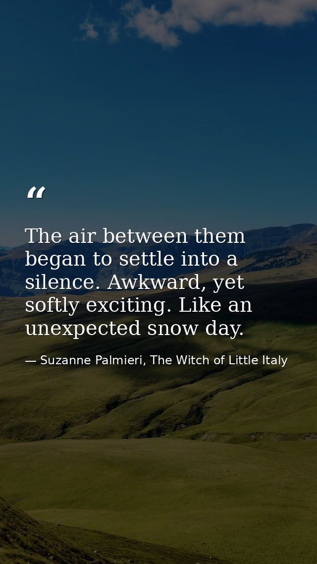 The air between them began to settle into a silence. Awkward, yet softly exciting. Like an unexpected snow day. — Suzanne Palmieri, The Witch of Little Italy