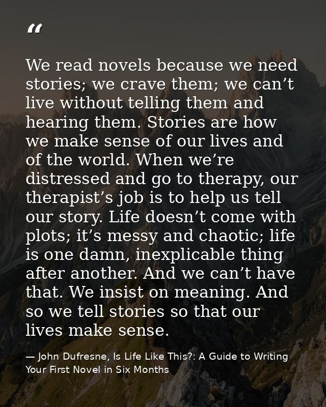 We read novels because we need stories; we crave them; we can’t live without telling them and hearing them. Stories are  — John Dufresne, Is Life Like This?: A Guide to Writing Your First Novel in Six Months