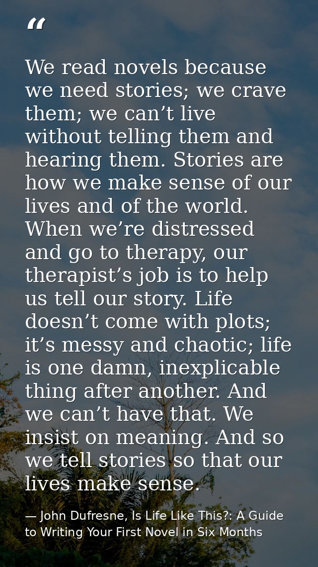 We read novels because we need stories; we crave them; we can’t live without telling them and hearing them. Stories are  — John Dufresne, Is Life Like This?: A Guide to Writing Your First Novel in Six Months