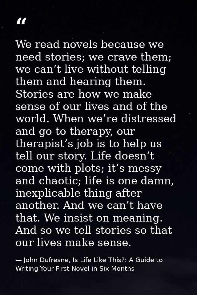 We read novels because we need stories; we crave them; we can’t live without telling them and hearing them. Stories are  — John Dufresne, Is Life Like This?: A Guide to Writing Your First Novel in Six Months