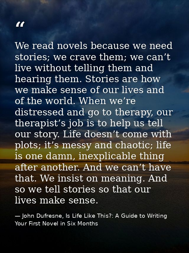 We read novels because we need stories; we crave them; we can’t live without telling them and hearing them. Stories are  — John Dufresne, Is Life Like This?: A Guide to Writing Your First Novel in Six Months