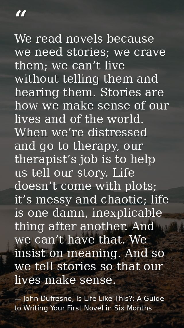 We read novels because we need stories; we crave them; we can’t live without telling them and hearing them. Stories are  — John Dufresne, Is Life Like This?: A Guide to Writing Your First Novel in Six Months