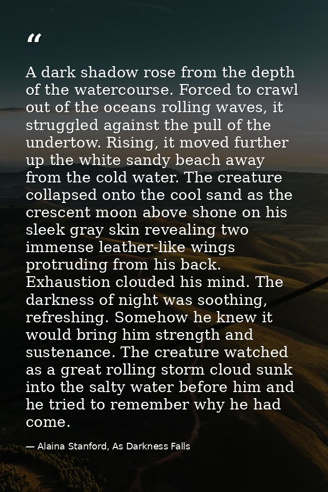 A dark shadow rose from the depth of the watercourse. Forced to crawl out of the oceans rolling waves, it struggled agai — Alaina Stanford, As Darkness Falls