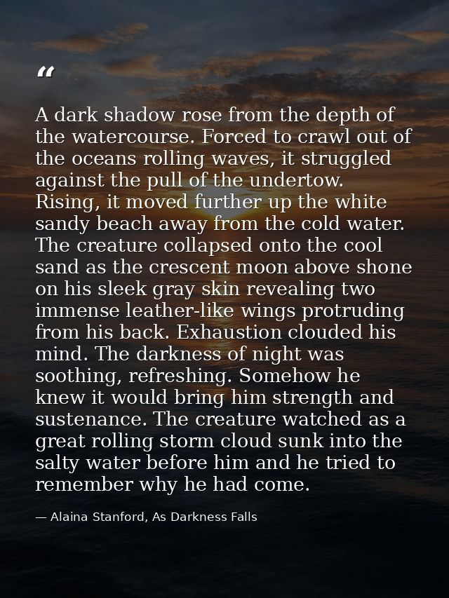 A dark shadow rose from the depth of the watercourse. Forced to crawl out of the oceans rolling waves, it struggled agai — Alaina Stanford, As Darkness Falls