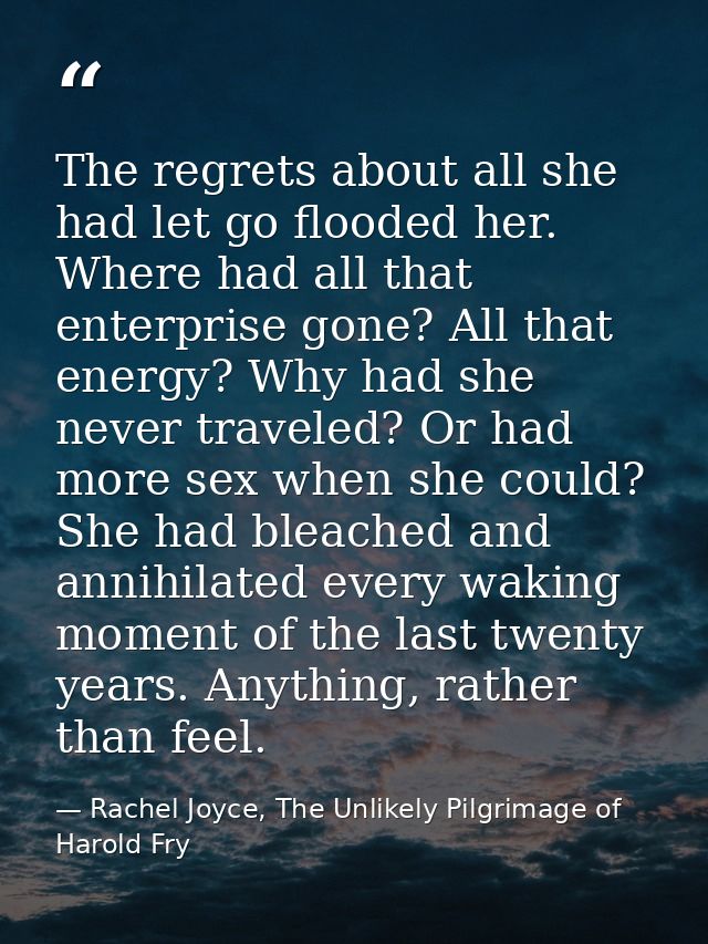 The regrets about all she had let go flooded her. Where had all that enterprise gone? All that energy? Why had she never — Rachel Joyce, The Unlikely Pilgrimage of Harold Fry