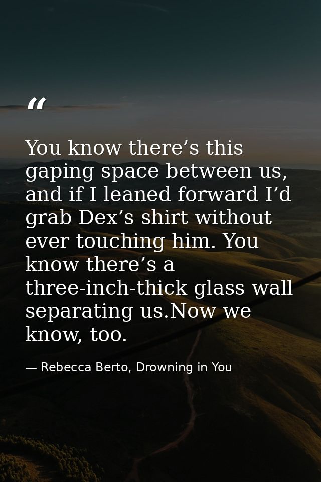 You know there’s this gaping space between us, and if I leaned forward I’d grab Dex’s shirt without ever touching him. Y — Rebecca Berto, Drowning in You