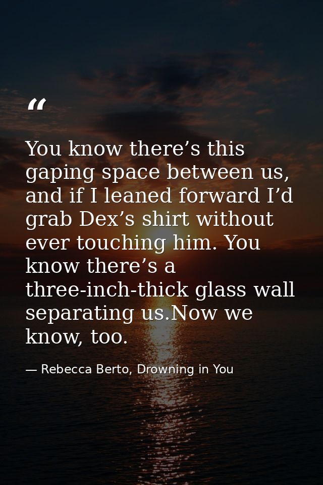 You know there’s this gaping space between us, and if I leaned forward I’d grab Dex’s shirt without ever touching him. Y — Rebecca Berto, Drowning in You