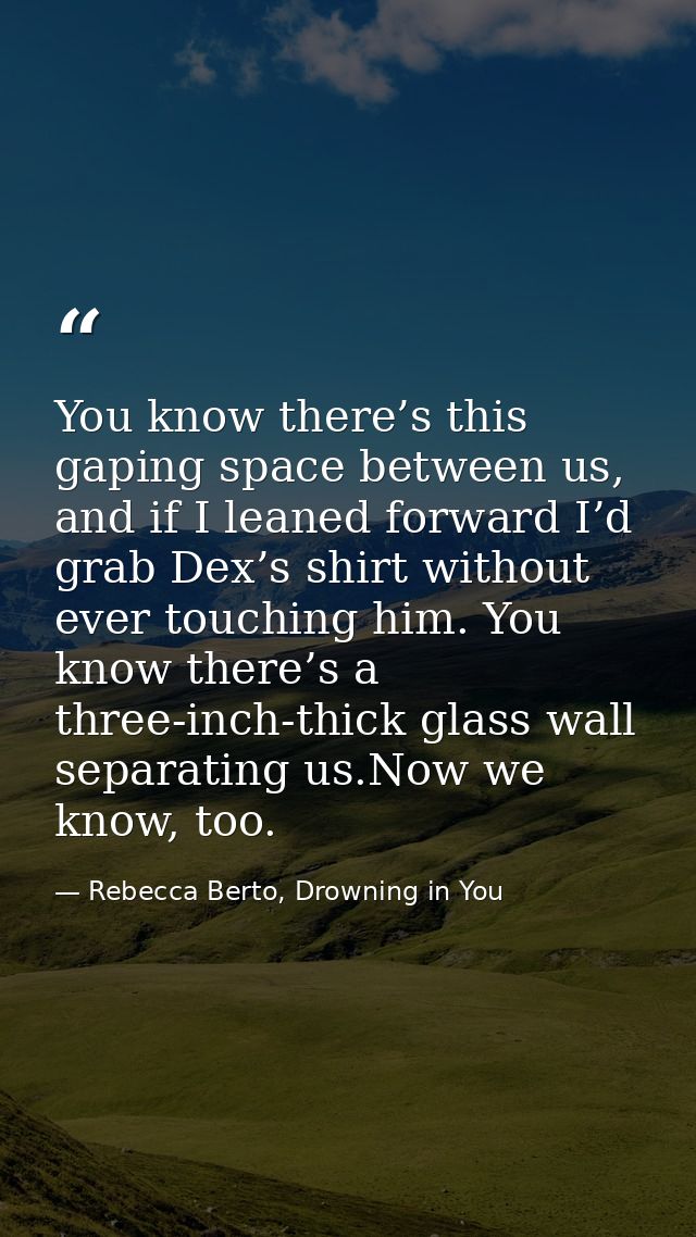 You know there’s this gaping space between us, and if I leaned forward I’d grab Dex’s shirt without ever touching him. Y — Rebecca Berto, Drowning in You