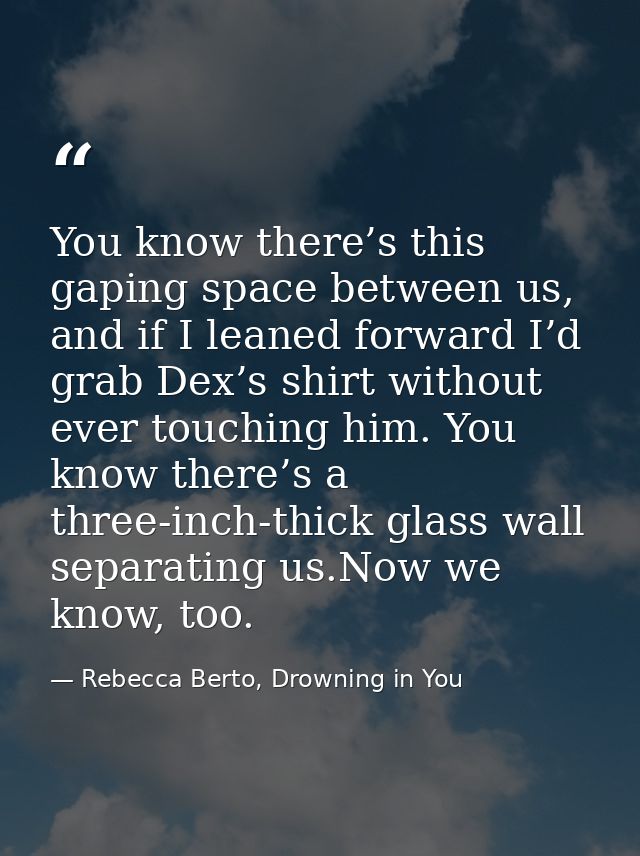 You know there’s this gaping space between us, and if I leaned forward I’d grab Dex’s shirt without ever touching him. Y — Rebecca Berto, Drowning in You