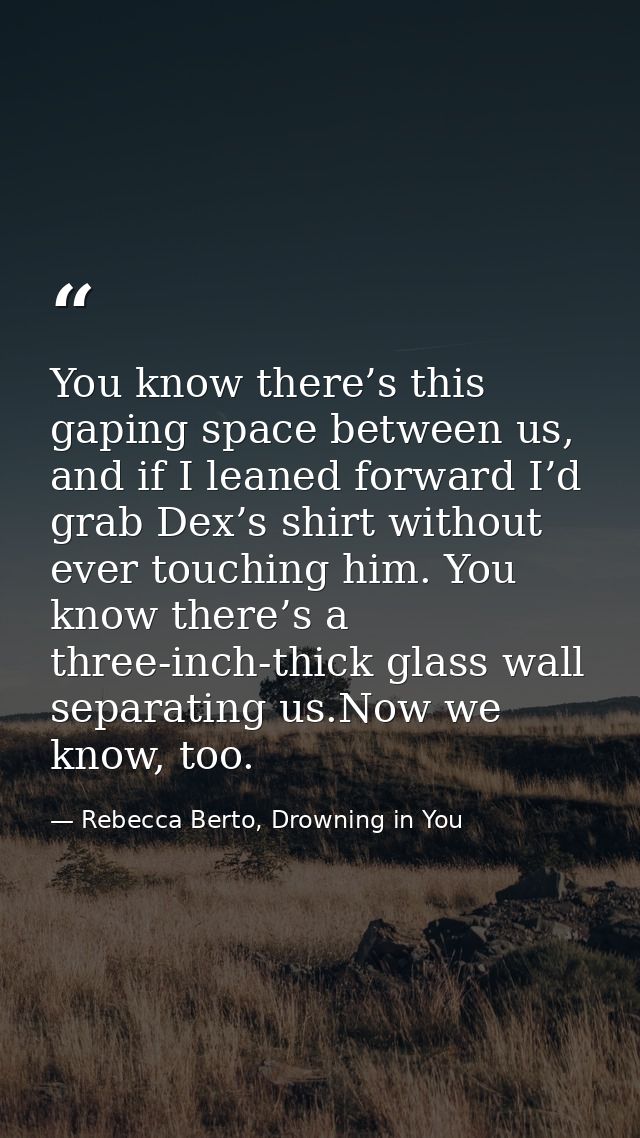 You know there’s this gaping space between us, and if I leaned forward I’d grab Dex’s shirt without ever touching him. Y — Rebecca Berto, Drowning in You