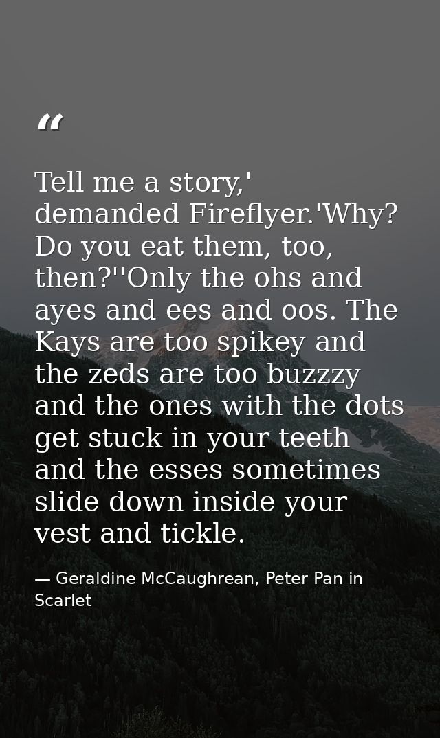 Tell me a story,' demanded Fireflyer.'Why? Do you eat them, too, then?''Only the ohs and ayes and ees and oos. The Kays  — Geraldine McCaughrean, Peter Pan in Scarlet