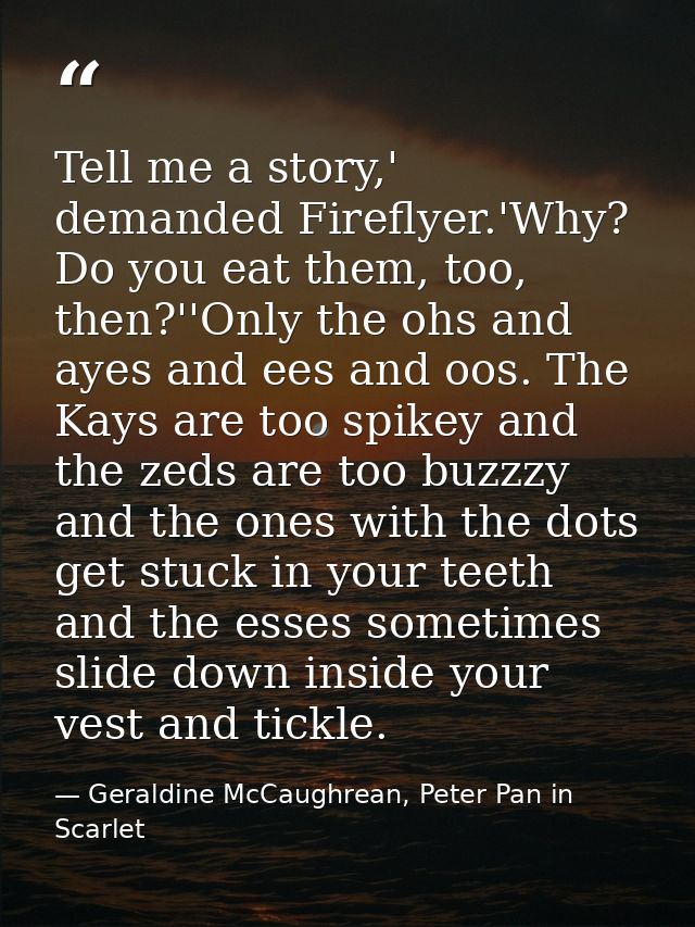 Tell me a story,' demanded Fireflyer.'Why? Do you eat them, too, then?''Only the ohs and ayes and ees and oos. The Kays  — Geraldine McCaughrean, Peter Pan in Scarlet