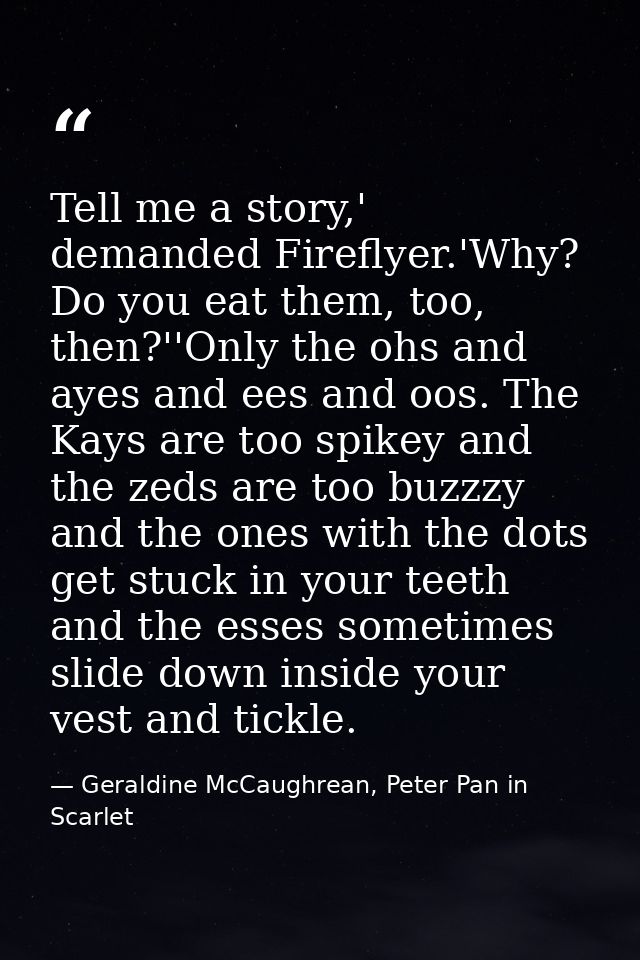 Tell me a story,' demanded Fireflyer.'Why? Do you eat them, too, then?''Only the ohs and ayes and ees and oos. The Kays  — Geraldine McCaughrean, Peter Pan in Scarlet
