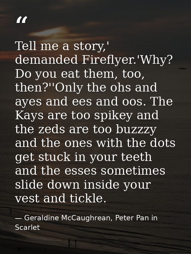 Tell me a story,' demanded Fireflyer.'Why? Do you eat them, too, then?''Only the ohs and ayes and ees and oos. The Kays  — Geraldine McCaughrean, Peter Pan in Scarlet