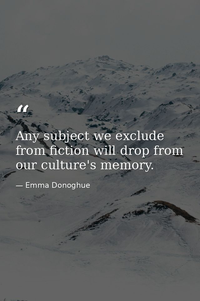 Any subject we exclude from fiction will drop from our culture's memory. — Emma Donoghue