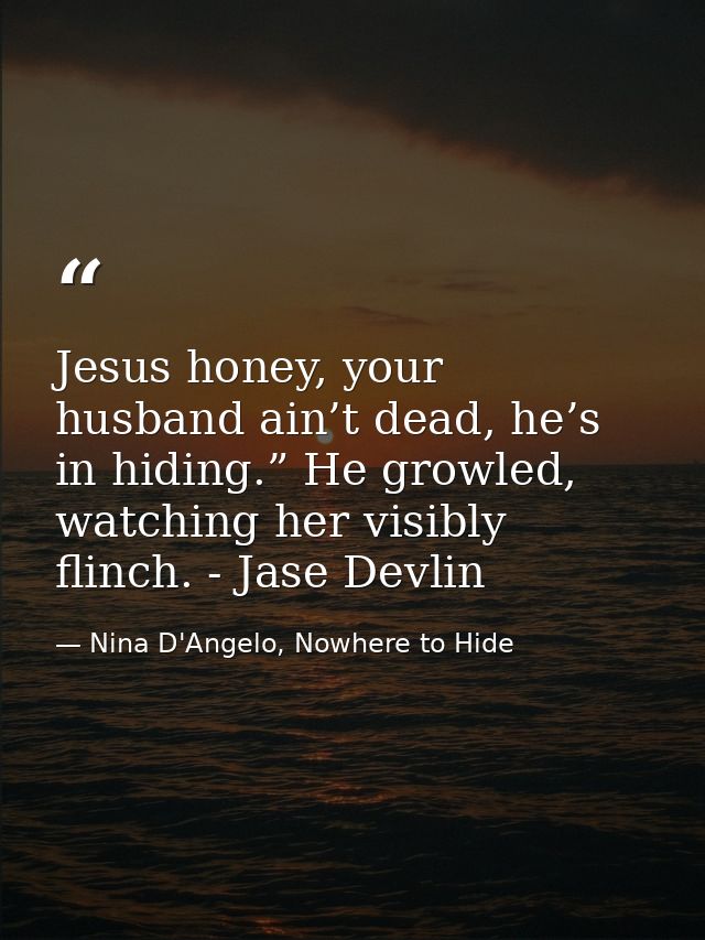 Jesus honey, your husband ain’t dead, he’s in hiding.” He growled, watching her visibly flinch. - Jase Devlin — Nina D'Angelo, Nowhere to Hide