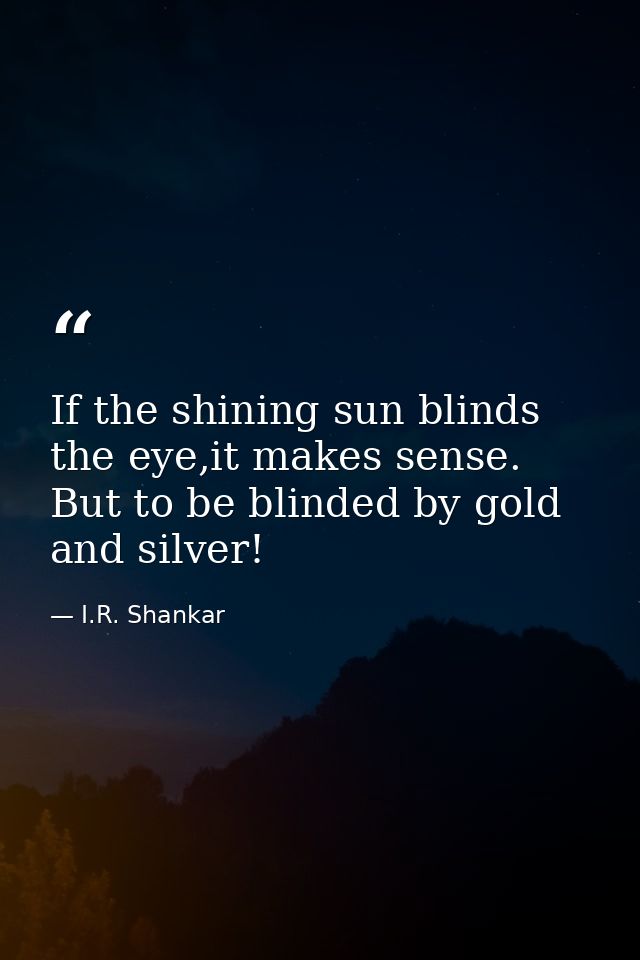 If the shining sun blinds the eye,it makes sense. But to be blinded by gold and silver! — I.R. Shankar