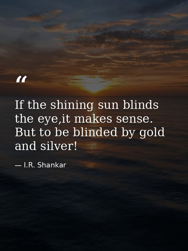 If the shining sun blinds the eye,it makes sense. But to be blinded by gold and silver! — I.R. Shankar