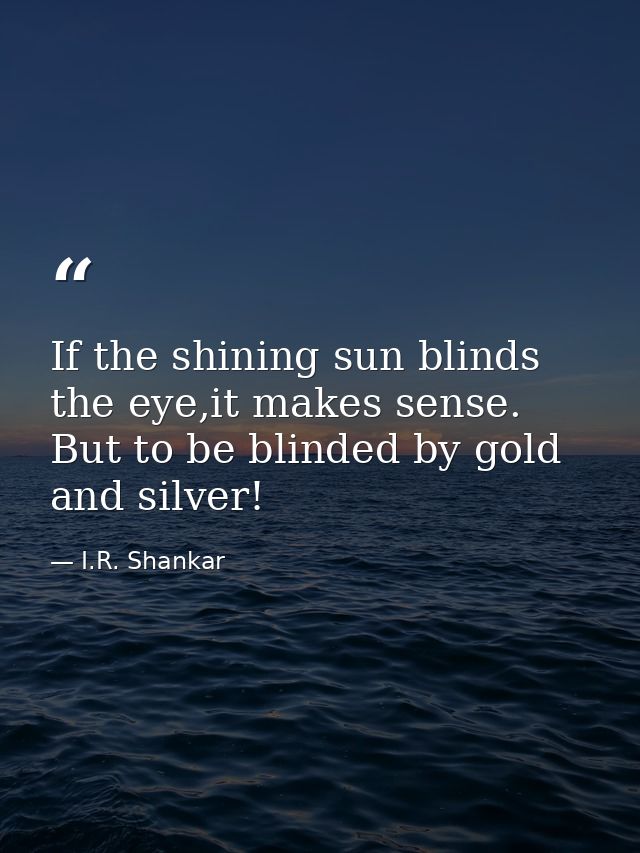 If the shining sun blinds the eye,it makes sense. But to be blinded by gold and silver! — I.R. Shankar