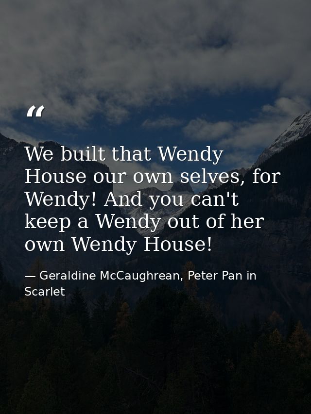 We built that Wendy House our own selves, for Wendy! And you can't keep a Wendy out of her own Wendy House! — Geraldine McCaughrean, Peter Pan in Scarlet