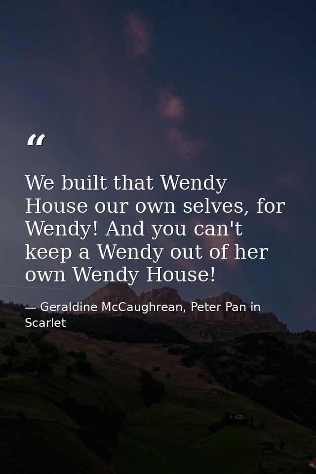We built that Wendy House our own selves, for Wendy! And you can't keep a Wendy out of her own Wendy House! — Geraldine McCaughrean, Peter Pan in Scarlet