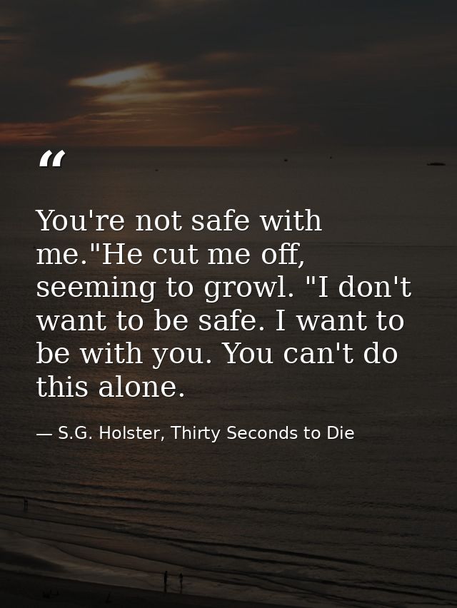 You're not safe with me."He cut me off, seeming to growl. "I don't want to be safe. I want to be with you. You can't do  — S.G. Holster, Thirty Seconds to Die