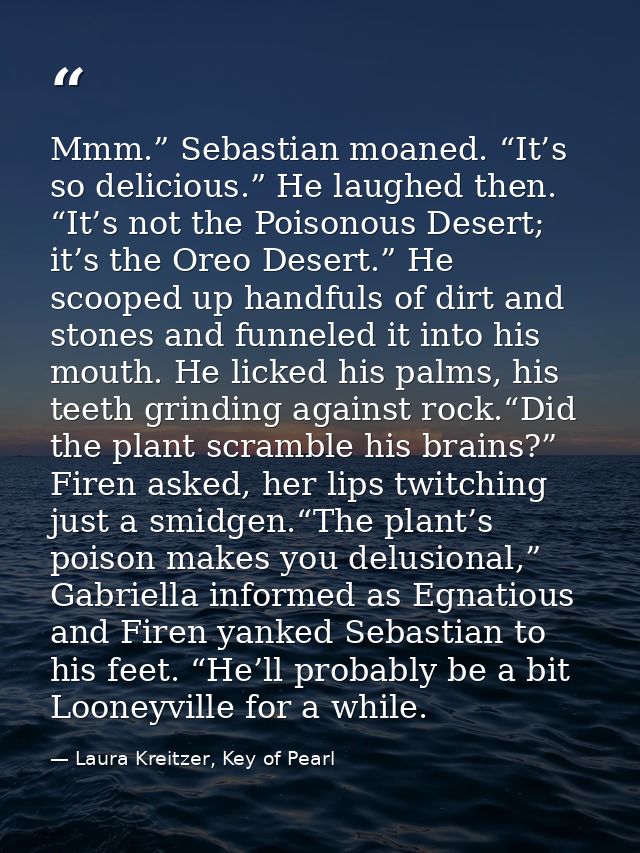 Mmm.” Sebastian moaned. “It’s so delicious.” He laughed then. “It’s not the Poisonous Desert; it’s the Oreo Desert.” He  — Laura Kreitzer, Key of Pearl