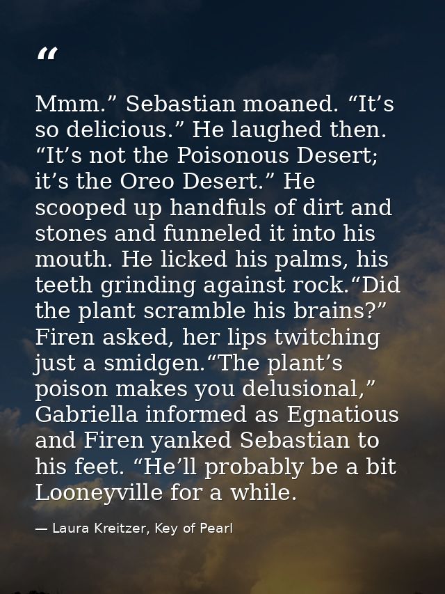 Mmm.” Sebastian moaned. “It’s so delicious.” He laughed then. “It’s not the Poisonous Desert; it’s the Oreo Desert.” He  — Laura Kreitzer, Key of Pearl