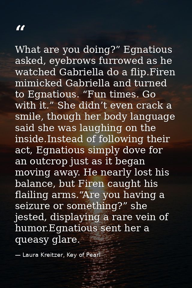 What are you doing?” Egnatious asked, eyebrows furrowed as he watched Gabriella do a flip.Firen mimicked Gabriella and t — Laura Kreitzer, Key of Pearl