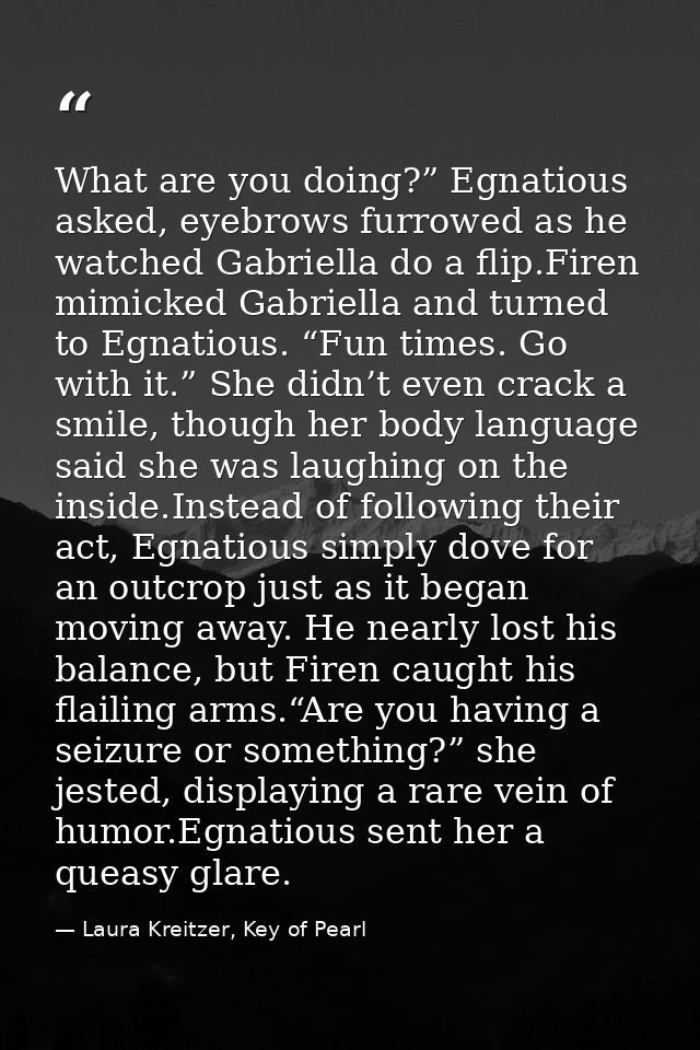 What are you doing?” Egnatious asked, eyebrows furrowed as he watched Gabriella do a flip.Firen mimicked Gabriella and t — Laura Kreitzer, Key of Pearl