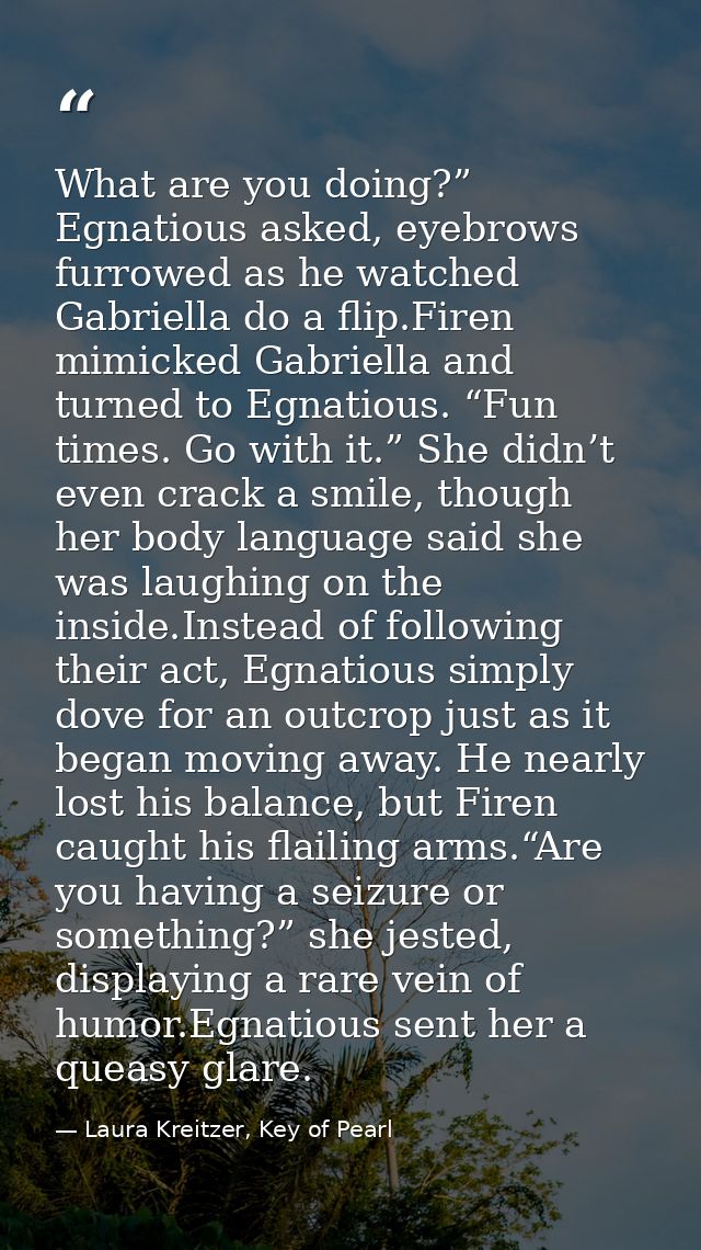 What are you doing?” Egnatious asked, eyebrows furrowed as he watched Gabriella do a flip.Firen mimicked Gabriella and t — Laura Kreitzer, Key of Pearl